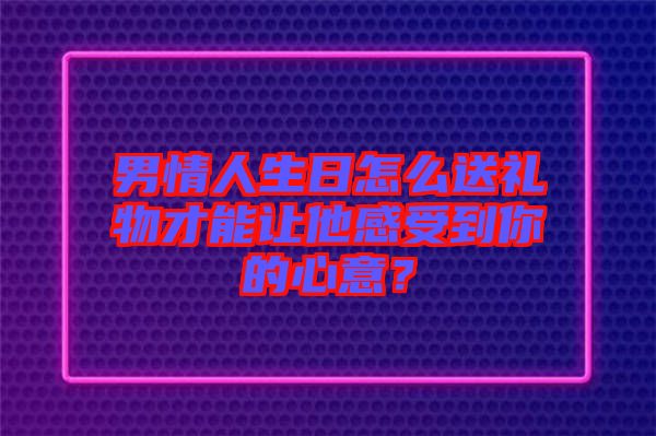 男情人生日怎么送禮物才能讓他感受到你的心意？