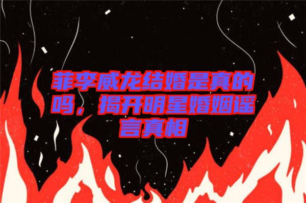 菲李威龍結婚是真的嗎，揭開明星婚姻謠言真相
