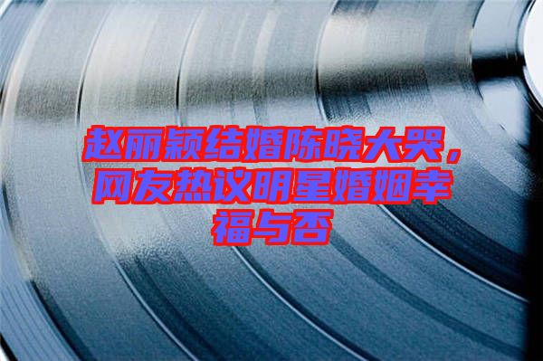 趙麗穎結(jié)婚陳曉大哭，網(wǎng)友熱議明星婚姻幸福與否