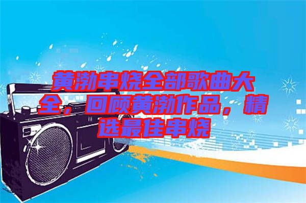 黃渤串燒全部歌曲大全，回顧黃渤作品，精選最佳串燒