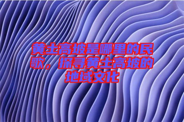 黃土高坡是哪里的民歌，探尋黃土高坡的地域文化