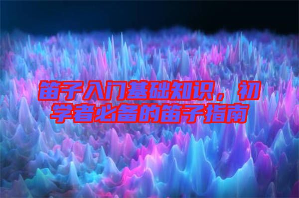 笛子入門基礎(chǔ)知識，初學(xué)者必備的笛子指南