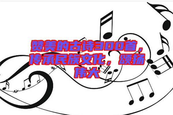 贊美的古詩300首，傳承民族文化，頌揚(yáng)偉大