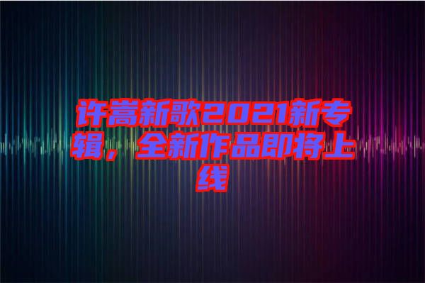 許嵩新歌2021新專輯，全新作品即將上線