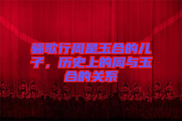 驪歌行周是玉合的兒子，歷史上的周與玉合的關(guān)系