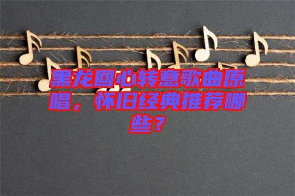 黑龍回心轉(zhuǎn)意歌曲原唱，懷舊經(jīng)典推薦哪些？