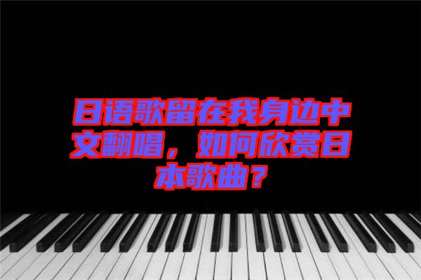 日語歌留在我身邊中文翻唱，如何欣賞日本歌曲？