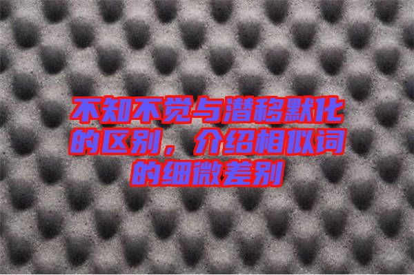 不知不覺與潛移默化的區(qū)別，介紹相似詞的細微差別