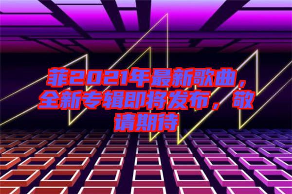 菲2021年最新歌曲，全新專(zhuān)輯即將發(fā)布，敬請(qǐng)期待