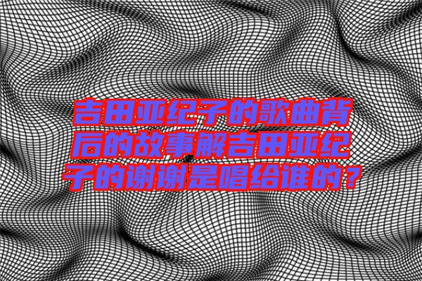 吉田亞紀(jì)子的歌曲背后的故事解吉田亞紀(jì)子的謝謝是唱給誰的？