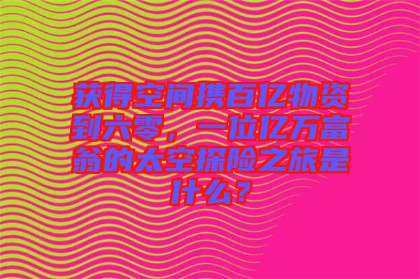 獲得空間攜百億物資到六零，一位億萬富翁的太空探險之旅是什么？