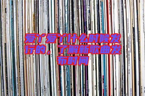 愛丫愛丫什么時候發(fā)行的，了解新歌曲發(fā)布時間
