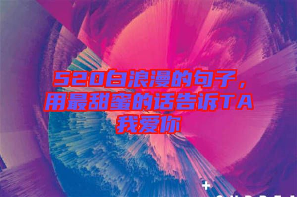 520白浪漫的句子，用最甜蜜的話告訴TA我愛你