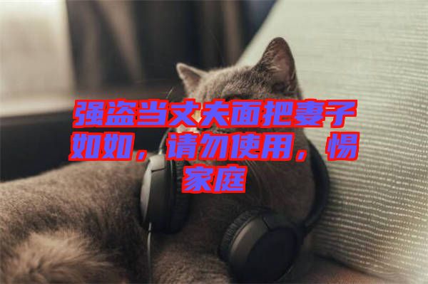 強(qiáng)盜當(dāng)丈夫面把妻子如如，請勿使用，惕家庭