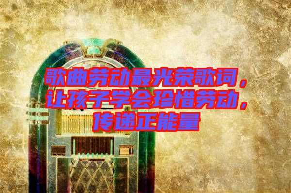 歌曲勞動(dòng)最光榮歌詞，讓孩子學(xué)會(huì)珍惜勞動(dòng)，傳遞正能量