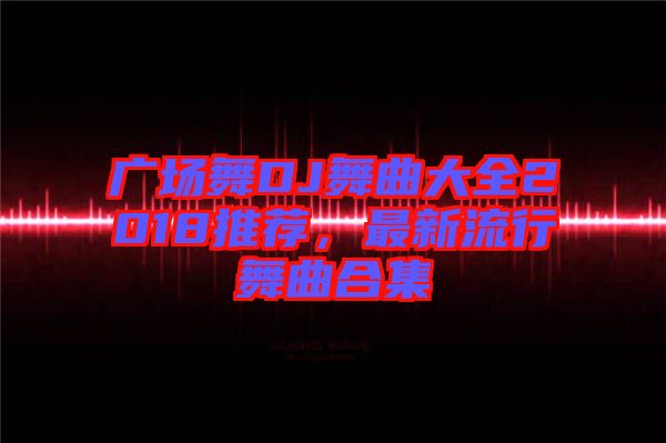 廣場舞DJ舞曲大全2018推薦，最新流行舞曲合集