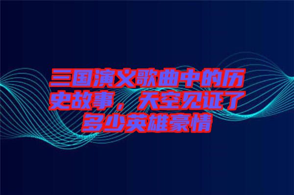 三國演義歌曲中的歷史故事，天空見證了多少英雄豪情