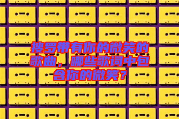 搜羅帶有你的微笑的歌曲，哪些歌詞中包含你的微笑？