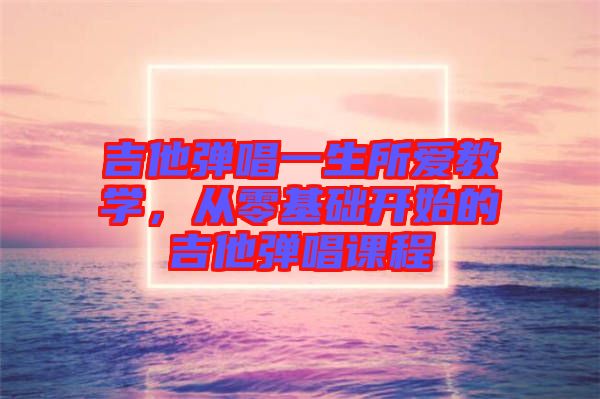 吉他彈唱一生所愛教學(xué)，從零基礎(chǔ)開始的吉他彈唱課程