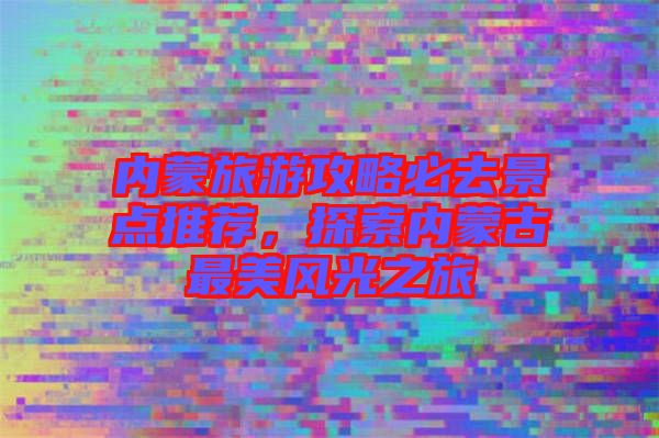 內(nèi)蒙旅游攻略必去景點(diǎn)推薦，探索內(nèi)蒙古最美風(fēng)光之旅