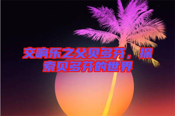 交響樂之父貝多芬，探索貝多芬的世界