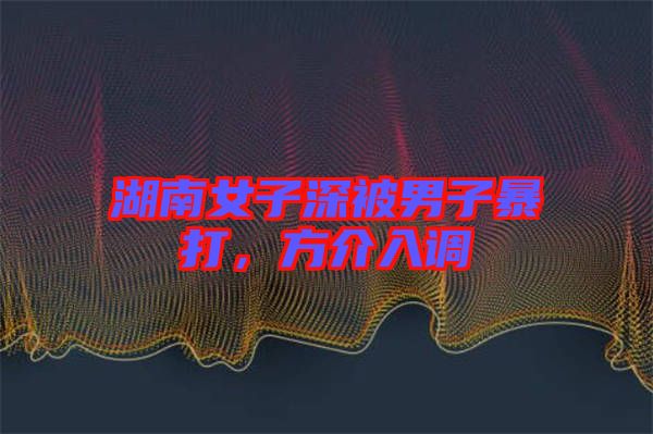 湖南女子深被男子暴打，方介入調(diào)