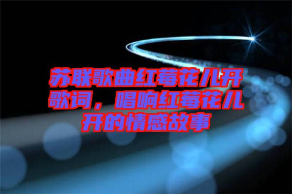 蘇聯(lián)歌曲紅莓花兒開歌詞，唱響紅莓花兒開的情感故事