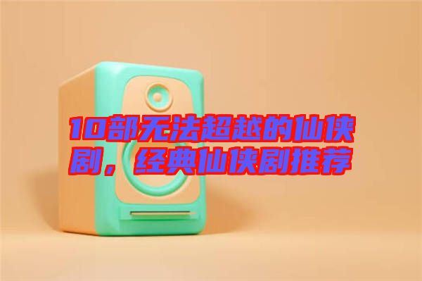 10部無法超越的仙俠劇，經(jīng)典仙俠劇推薦