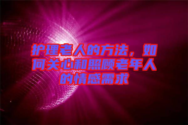 護(hù)理老人的方法，如何關(guān)心和照顧老年人的情感需求