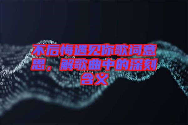 不后悔遇見你歌詞意思，解歌曲中的深刻含義