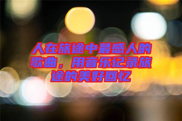 人在旅途中最感人的歌曲，用音樂記錄旅途的美好回憶