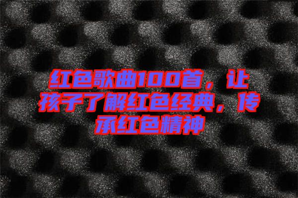 紅色歌曲100首，讓孩子了解紅色經(jīng)典，傳承紅色精神