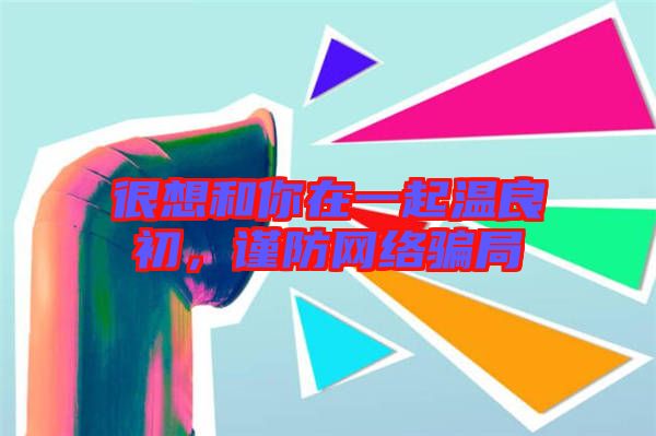 很想和你在一起溫良初，謹防網(wǎng)絡(luò)騙局