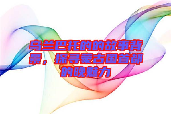 烏蘭巴托的的故事背景，探尋蒙古國(guó)首都的晚魅力