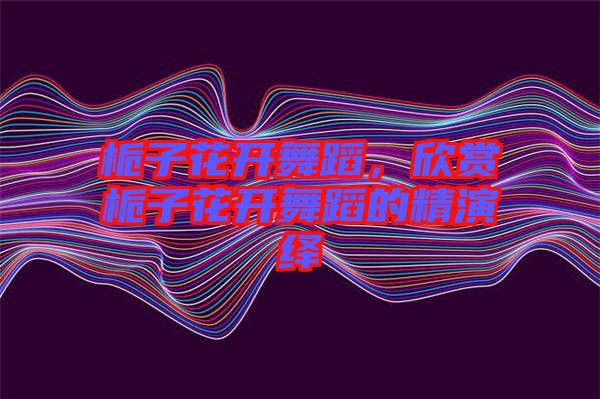 梔子花開舞蹈，欣賞梔子花開舞蹈的精演繹