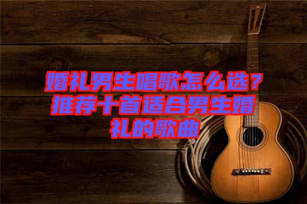 婚禮男生唱歌怎么選？推薦十首適合男生婚禮的歌曲