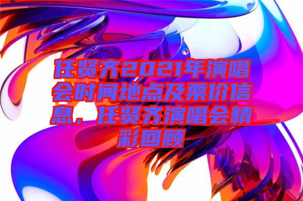 任賢齊2021年演唱會時間地點及票價信息，任賢齊演唱會精彩回顧