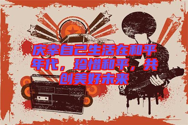 慶幸自己生活在和平年代，珍惜和平，共創(chuàng)美好未來(lái)