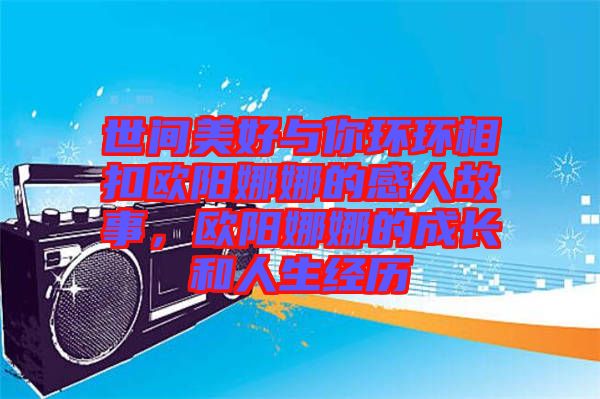 世間美好與你環(huán)環(huán)相扣歐陽娜娜的感人故事，歐陽娜娜的成長和人生經(jīng)歷