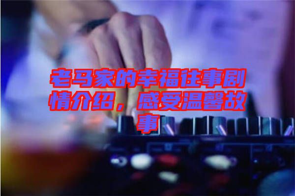 老馬家的幸福往事劇情介紹，感受溫馨故事