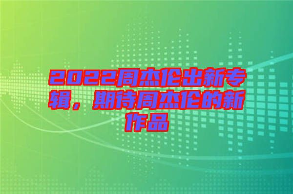 2022周杰倫出新專輯，期待周杰倫的新作品