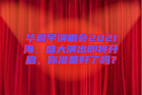 華晨宇演唱會2021海，盛大演出即將開啟，你準備好了嗎？