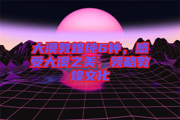 大漠敦煌純6鐘，感受大漠之美，領(lǐng)略敦煌文化