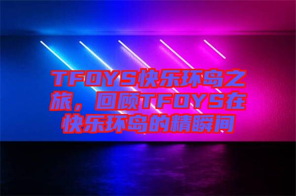 TFOYS快樂環(huán)島之旅，回顧TFOYS在快樂環(huán)島的精瞬間