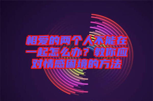 相愛的兩個人不能在一起怎么辦？教你應(yīng)對情感困境的方法