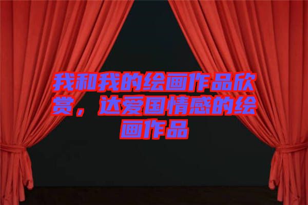 我和我的繪畫作品欣賞，達(dá)愛(ài)國(guó)情感的繪畫作品