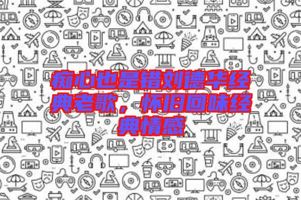 癡心也是錯劉德華經(jīng)典老歌，懷舊回味經(jīng)典情感