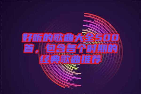 好聽的歌曲大全500首，包含各個(gè)時(shí)期的經(jīng)典歌曲推薦