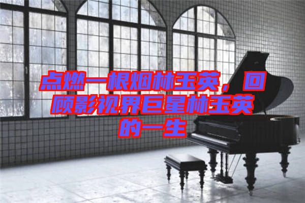點燃一根煙林玉英，回顧影視界巨星林玉英的一生