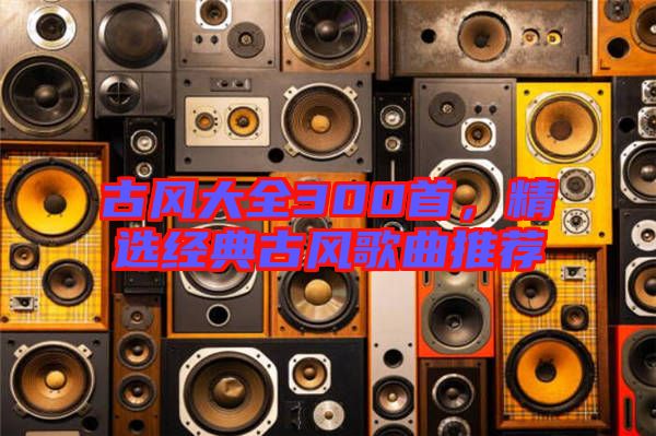 古風(fēng)大全300首，精選經(jīng)典古風(fēng)歌曲推薦